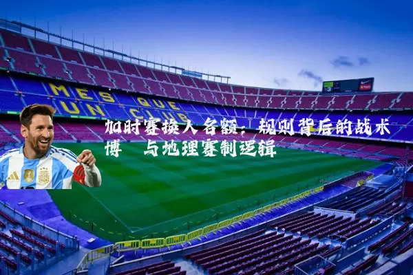 加时赛换人名额：规则背后的战术博弈与地理赛制逻辑